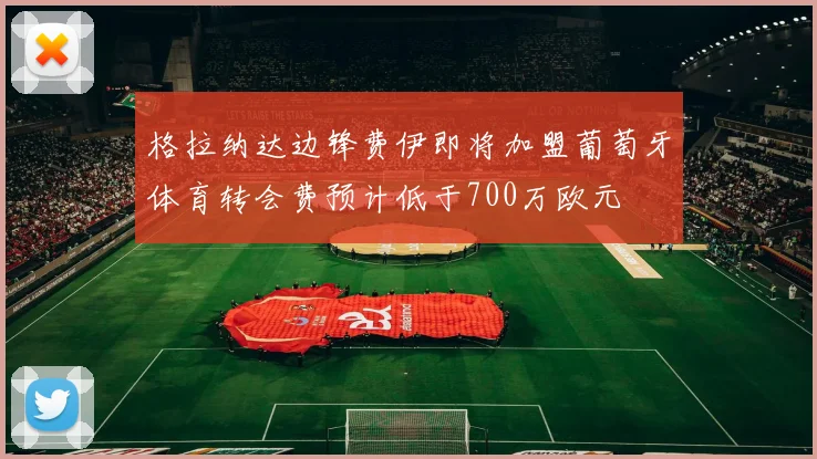 格拉纳达边锋费伊即将加盟葡萄牙体育转会费预计低于700万欧元
