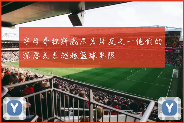 字母哥称斯威尼为好友之一他们的深厚关系超越篮球界限
