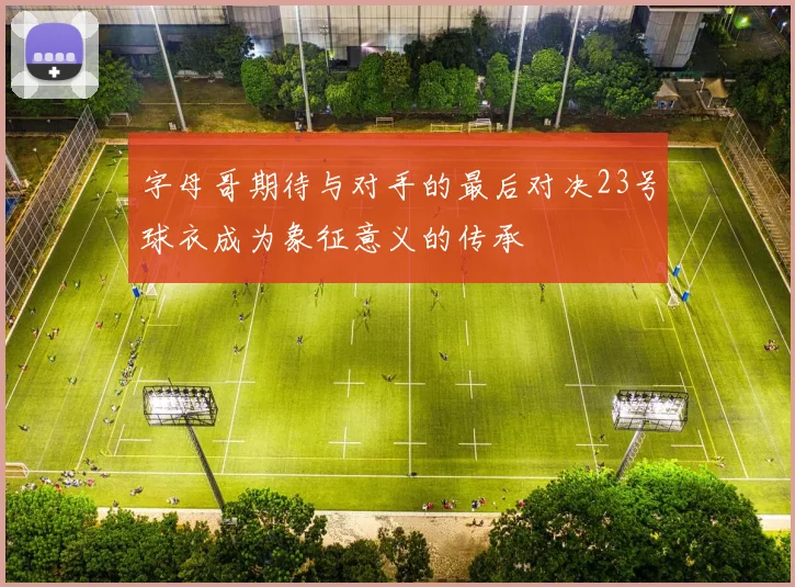 字母哥期待与对手的最后对决23号球衣成为象征意义的传承