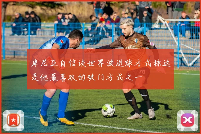 库尼亚自信谈世界波进球方式称这是他最喜欢的破门方式之一