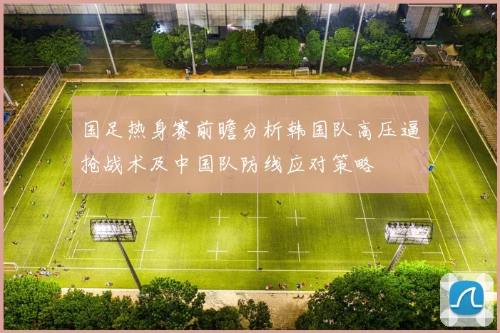 国足热身赛前瞻分析韩国队高压逼抢战术及中国队防线应对策略