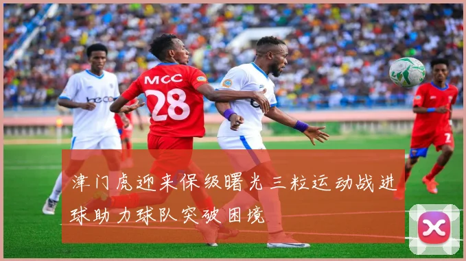 津门虎迎来保级曙光三粒运动战进球助力球队突破困境