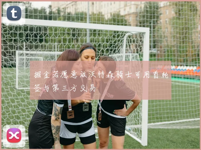 掘金若愿意放沃特森骑士可用首轮签与第三方交易