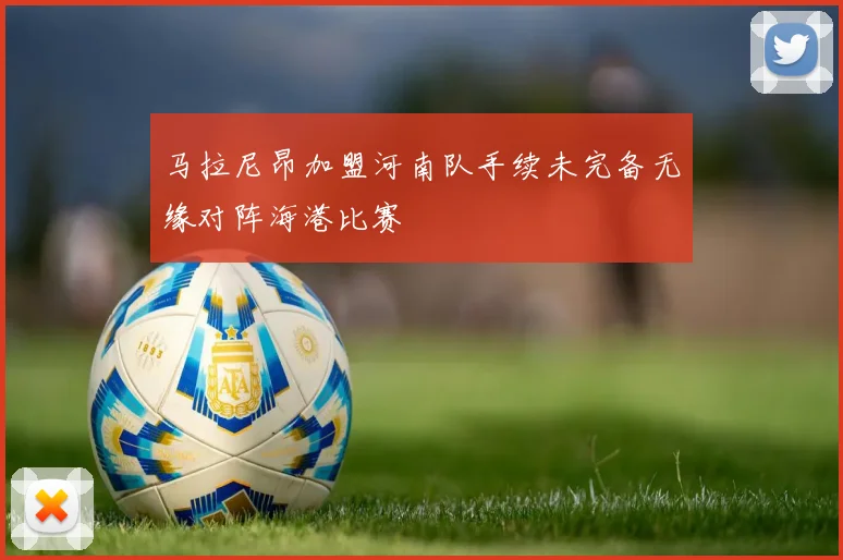 马拉尼昂加盟河南队手续未完备无缘对阵海港比赛