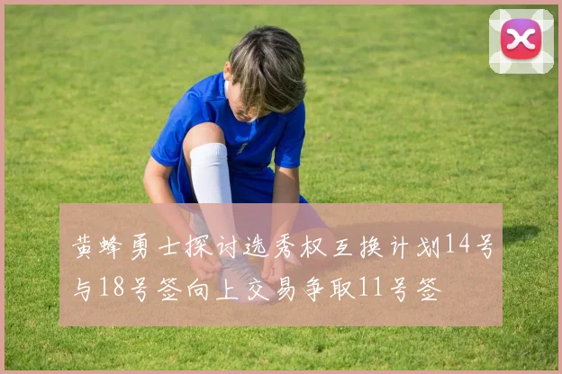 黄蜂勇士探讨选秀权互换计划14号与18号签向上交易争取11号签