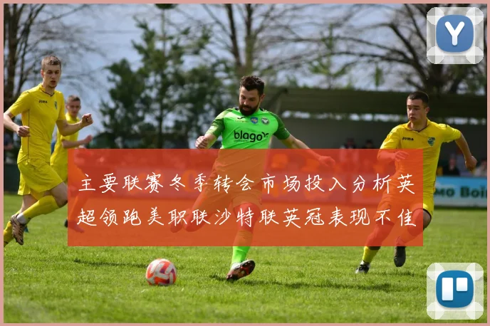 主要联赛冬季转会市场投入分析英超领跑美职联沙特联英冠表现不佳