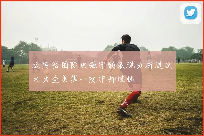 迈阿密国际攻强守弱表现分析进攻火力全美第一防守却堪忧