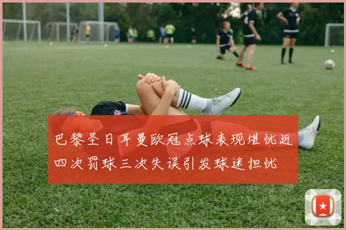 巴黎圣日耳曼欧冠点球表现堪忧近四次罚球三次失误引发球迷担忧