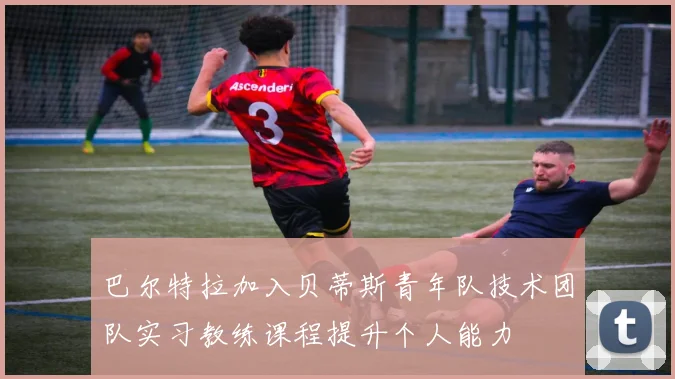 巴尔特拉加入贝蒂斯青年队技术团队实习教练课程提升个人能力