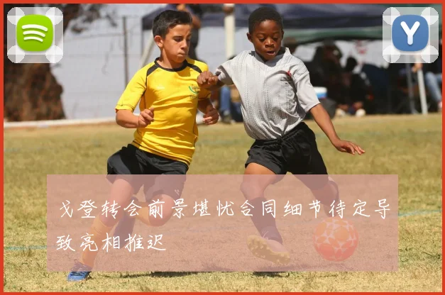 戈登转会前景堪忧合同细节待定导致亮相推迟