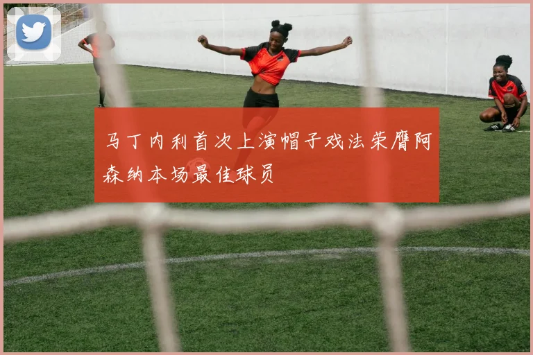 马丁内利首次上演帽子戏法荣膺阿森纳本场最佳球员