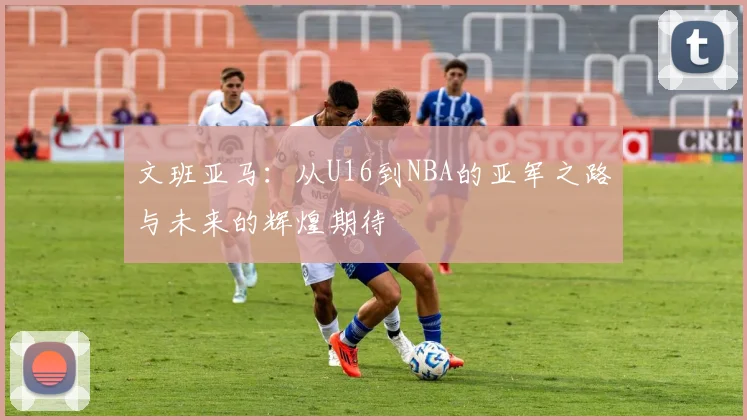 文班亚马：从U16到NBA的亚军之路与未来的辉煌期待