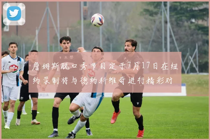 詹姆斯脱口秀节目定于7月17日在纽约录制将与德约科维奇进行精彩对话