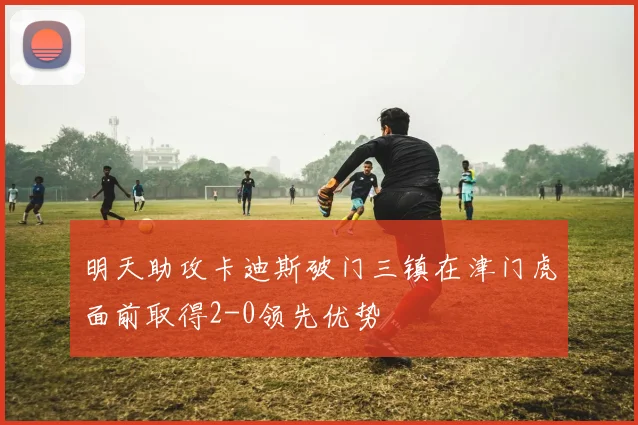 明天助攻卡迪斯破门三镇在津门虎面前取得2-0领先优势