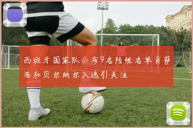 西班牙国家队公布9名陪练名单贡萨洛和贝尔纳尔入选引关注