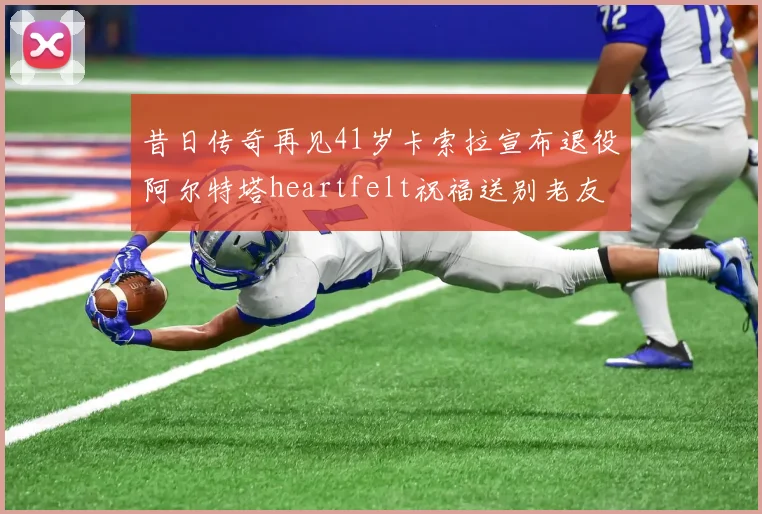 昔日传奇再见41岁卡索拉宣布退役阿尔特塔heartfelt祝福送别老友