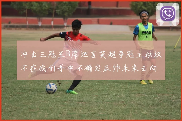 冲击三冠王B席坦言英超争冠主动权不在我们手中不确定瓜帅未来去向