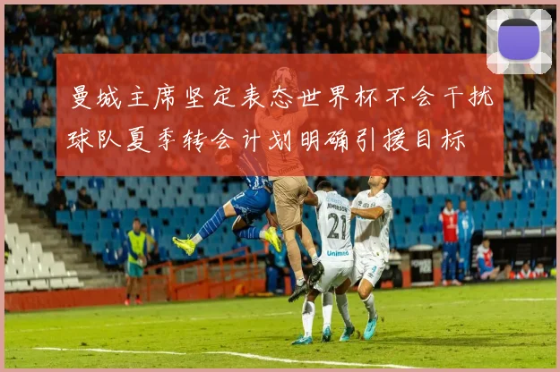 曼城主席坚定表态世界杯不会干扰球队夏季转会计划明确引援目标