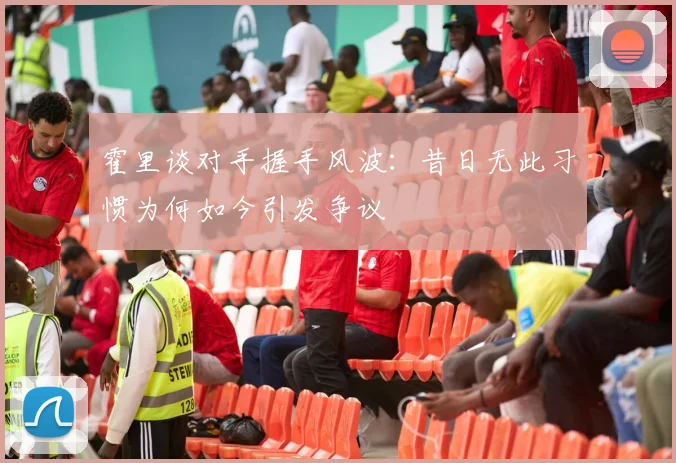 霍里谈对手握手风波：昔日无此习惯为何如今引发争议