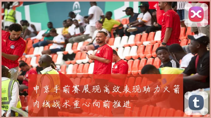 申京季前赛展现高效表现助力火箭内线战术重心向前推进