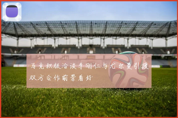 马竞积极洽谈李刚仁与尤尔曼引援双方合作前景看好